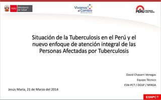 Situación de la Tuberculosis en el Perú y el
nuevo enfoque de atención integral de las
Personas Afectadas por Tuberculosis
David Chavarri Venegas
Equipo Técnico
ESN-PCT / DGSP / MINSA
Jesús María, 21 de Marzo del 2014
 