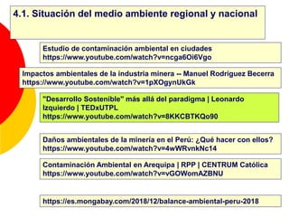 4.1. Situación del medio ambiente regional y nacional
Contaminación Ambiental en Arequipa | RPP | CENTRUM Católica
https://www.youtube.com/watch?v=vGOWomAZBNU
Estudio de contaminación ambiental en ciudades
https://www.youtube.com/watch?v=ncga6Oi6Vgo
Daños ambientales de la minería en el Perú: ¿Qué hacer con ellos?
https://www.youtube.com/watch?v=4wWRvnkNc14
Impactos ambientales de la industria minera -- Manuel Rodríguez Becerra
https://www.youtube.com/watch?v=1pXOgynUkGk
https://es.mongabay.com/2018/12/balance-ambiental-peru-2018
"Desarrollo Sostenible" más allá del paradigma | Leonardo
Izquierdo | TEDxUTPL
https://www.youtube.com/watch?v=8KKCBTKQo90
 