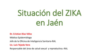 Situación del ZIKA
en Jaén
Dr. Cristian Díaz Vélez
Médico Epidemiólogo
Jefe de la Oficina de Inteligencia Sanitaria-RAL
Lic. Luis Tejeda Vera
Responsable del área de salud sexual y reproductiva.-RAL
 