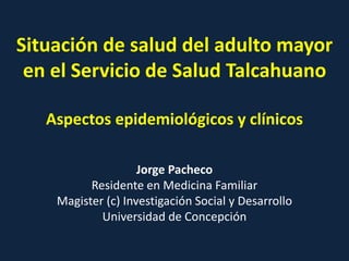 Situación de salud del adulto mayor
en el Servicio de Salud Talcahuano
Aspectos epidemiológicos y clínicos
Jorge Pacheco
Residente en Medicina Familiar
Magister (c) Investigación Social y Desarrollo
Universidad de Concepción
 