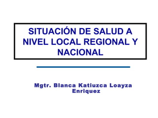 Mgtr. Blanca Katiuzca Loayza
Enriquez
SITUACIÓN DE SALUD A
NIVEL LOCAL REGIONAL Y
NACIONAL
 