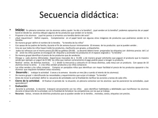 Secuencia didáctica:
•   Inicio:      En plenaria comentar con los alumnos sobre ¿quién ha ido a la tiendita?, ¿qué venden en la tiendita?, podemos apoyarnos de un papel
    bond en donde los alumnos dibujen algunos de los productos que venden en la tienda.
•   Proponer a los alumnos ¿qué les parece si armamos una tiendita dentro del aula?
•   ¿Qué requerimos?. Definir espacio, Complementar en el papel bond con algunas otras imágenes de productos que podríamos vender en la
    tiendita.
•   De manera grupal definir el nombre de la tiendita. “la tiendita de los niños”
•   Con apoyo de los padres de familia, durante el fin de semana buscar mínimamente 10 envases de los productos que se pueden vender..
•   Una vez que todos los niños hayan traído los productos, clasificarlos por grupos, y etiquetarlos.
•    todos los refrescos con el mismo precio,($5.00) las galletas ($4.00). La docente deberá tener preparadas las etiquetas con distintos precios del 1 al
    10. serán los niños quienes se encarguen de etiquetar y acomodar los productos en el espacio asignado a “la tiendita”.
•   De manera grupal identificar el precio de los productos que de venderán.
•   Otorgar a cada alumno 20monedas (taparroscas mascadas de a $1.00) y de manera grupal solicitarles que paguen el producto que la maestra
    vende (por ejemplo un yogurt de $7.00) los niños que realicen certeramente el pago podrán pasar a recoger su producto.
•   Realizar ventas de distintas maneras. 1.-) dividir la mercancía y colocarla en 10 mesas distintas, cada mesa con un producto. Con apoyo de 10
    alumnos iniciar la venta. 2.-) los niños vendan productos y las niñas compraran.
•   Las niñas venden y los niños compran. Comprar en pareja(los niños que identifican con mayor facilidad el precio de los productos apoyarán a los
    alumnos que requieren fortalecer estas nociones).
•    Desarrollo : trabajar la actividad 3 veces a la semana durante un mes.(de a cuerdo al interés de los alumnos).
•   De manera grupal ir identificando las necesidades y requerimientos que surjan al trabajar “la tiendita”
•   Antes de iniciar la actividad definir la secuencia de actividades con la finalidad de clarificar las acciones y tareas de cada niño.
•   Cierre de la actividad. Al finalizar el periodo de la situación, en plenaria comentar con los alumnos que les parecieron las actividades, ¿qué
    aprendieron?
•   Evaluación:
•   durante la actividad, la docente trabajará cercanamente con los niños para identificar habilidades y debilidades que manifiestan los alumnos
    durante el desarrollo de la actividad, con la finalidad de fortalecer las competencias con las que se trabaja.
•   Recursos: bolsas, envases de distintos productos que se puedan vender en la tiendita , monedas, cestos, etiquetas con precios.


•
 