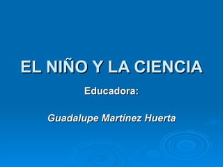 EL NIÑO Y LA CIENCIA Educadora: Guadalupe Martínez Huerta 
