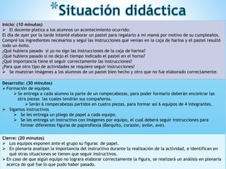 Inicio: (10 minutos)
 El docente platica a los alumnos un acontecimiento ocurrido:
El día de ayer por la tarde intenté elaborar un pastel para regalarlo a mi mamá por motivo de su cumpleaños.
Compré los ingredientes necesarios y seguí las instrucciones que venían en la caja de harina y el pastel resultó
todo un éxito.
¿Qué hubiera pasado si yo no sigo las instrucciones de la caja de harina?
¿Qué hubiera pasado si no dejo el tiempo indicado el pastel en el horno?
¿Qué importancia tiene el seguir correctamente las instrucciones?
¿Para que otro tipo de actividades se requiere seguir instrucciones?
 Se muestran imágenes a los alumnos de un pastel bien hecho y otro que no fue elaborado correctamente.
Desarrollo: (30 minutos)
 Formación de equipos
 Se entrega a cada alumno la parte de un rompecabezas, para poder formarlo deberán encontrar las
otra piezas las cuales tendrán sus compañeros.
 Serán 6 rompecabezas partidos en cuatro piezas, para formar así 6 equipos de 4 integrantes.
 Sigamos instructivos
 Se les entrega un pliego de papel a cada equipo.
 Se les entrega un instructivo con imágenes por equipo, el cual deberá seguir instrucciones para
formar diferentes figuras de papiroflexia (Barquito, corazón, avión, ave).
Cierre: (20 minutos)
 Los equipos exponen ante el grupo su figuras de papel.
 En plenaria analizan la importancia del instructivo durante la realización de la actividad, e identifican en
qué otras situaciones se tienen que seguir instructivos.
 En caso de que algún equipo no lograra elaborar correctamente la figura, se realizará un análisis en plenaria
acerca de qué fue lo que pudo haber pasado.
 