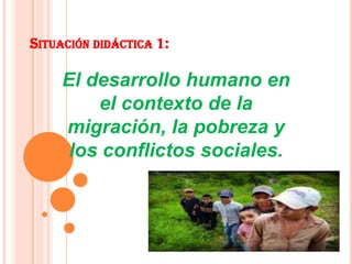SITUACIÓN DIDÁCTICA 1:
El desarrollo humano en
el contexto de la
migración, la pobreza y
los conflictos sociales.
 
