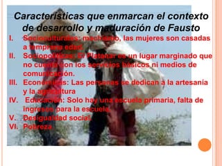 Características que enmarcan el contexto
de desarrollo y maduración de Fausto
I. Socioculturales: machismo, las mujeres son casadas
a temprana edad.
II. Sociopolíticas: El Platanar es un lugar marginado que
no cuenta con los servicios básicos ni medios de
comunicación.
III. Económicas: Las personas se dedican a la artesanía
y la agricultura
IV. Educación: Solo hay una escuela primaria, falta de
ingresos para la escuela.
V. Desigualdad social.
VI. Pobreza.
 