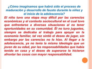 ¿Cómo imaginamos que habrá sido el proceso de
maduración y desarrollo de fausto durante la niñez y
el inicio de la adolescencia?
El niño tuvo una etapa muy difícil por las carencias
económicas y el contexto sociocultural en el cual tuvo
que enfrentarse a diversas situaciones al no tener
oportunidades en su comunidad. Él no tuvo juguetes,
siempre se dedicaba al trabajo para apoyar en la
economía familiar, tal vez sintió el deseo de jugar, sin
embargo por las carencias no lo hizo. Al llegar a la
adolescencia, ya no tenia la misma ideología que un
joven de su edad, por las responsabilidades que había
tenido en casa y el deseo de superarse lo hicieron
afrontar las cosas con mayor responsabilidad.
 