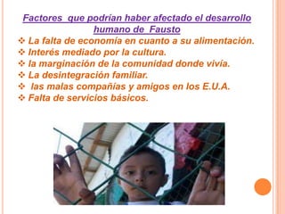Factores que podrían haber afectado el desarrollo
humano de Fausto
 La falta de economía en cuanto a su alimentación.
 Interés mediado por la cultura.
 la marginación de la comunidad donde vivía.
 La desintegración familiar.
 las malas compañías y amigos en los E.U.A.
 Falta de servicios básicos.
 