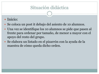 Situación didáctica
 Inicio:
 Se coloca un post it debajo del asiento de 10 alumnos.
 Una vez se identifique los 10 alumnos se pide que pasen al
frente para ordenar por tamaño, de menor a mayor con el
apoyo del resto del grupo.
 Se elabora un listado en el pizarrón con la ayuda de la
maestra de cómo queda dicho orden.
 