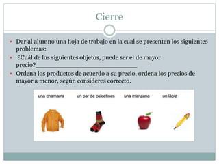 Cierre
 Dar al alumno una hoja de trabajo en la cual se presenten los siguientes
problemas:
 ¿Cuál de los siguientes objetos, puede ser el de mayor
precio?__________________________
 Ordena los productos de acuerdo a su precio, ordena los precios de
mayor a menor, según consideres correcto.
 