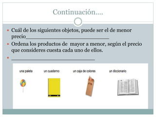 Continuación….
 Cuál de los siguientes objetos, puede ser el de menor
precio_________________________
 Ordena los productos de mayor a menor, según el precio
que consideres cuesta cada uno de ellos.
 _________________________
 