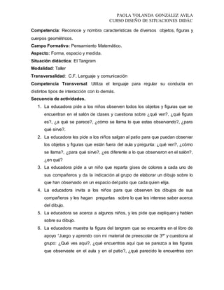 PAOLA YOLANDA GONZÁLEZ AVILA
CURSO DISEÑO DE SITUACIONES DIDÁC
Competencia: Reconoce y nombra características de diversos objetos, figuras y
cuerpos geométricos.
Campo Formativo: Pensamiento Matemático.
Aspecto: Forma, espacio y medida.
Situación didáctica: El Tangram
Modalidad: Taller
Transversalidad: C.F. Lenguaje y comunicación
Competencia Transversal: Utiliza el lenguaje para regular su conducta en
distintos tipos de interacción con lo demás.
Secuencia de actividades.
1. La educadora pide a los niños observen todos los objetos y figuras que se
encuentran en el salón de clases y cuestiona sobre ¿qué ven?, ¿qué figura
es?, ¿a qué se parece?, ¿cómo se llama lo que estas observando?, ¿para
qué sirve?.
2. La educadora les pide a los niños salgan al patio para que puedan observar
los objetos y figuras que están fuera del aula y pregunta: ¿qué ven?, ¿cómo
se llama?, ¿para qué sirve?, ¿es diferente a lo que observaron en el salón?,
¿en qué?
3. La educadora pide a un niño que reparta gises de colores a cada uno de
sus compañeros y da la indicación al grupo de elaborar un dibujo sobre lo
que han observado en un espacio del patio que cada quien elija.
4. La educadora invita a los niños para que observen los dibujos de sus
compañeros y les hagan preguntas sobre lo que les interese saber acerca
del dibujo.
5. La educadora se acerca a algunos niños, y les pide que expliquen y hablen
sobre su dibujo.
6. La educadora muestra la figura del tangram que se encuentra en el libro de
apoyo “Juego y aprendo con mi material de preescolar de 3º” y cuestiona al
grupo: ¿Qué ves aquí?, ¿qué encuentras aquí que se parezca a las figuras
que observaste en el aula y en el patio?, ¿qué parecido le encuentras con
 