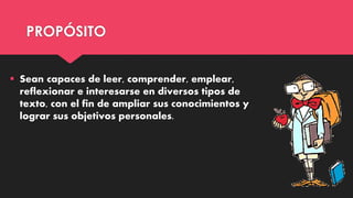 PROPÓSITO
 Sean capaces de leer, comprender, emplear,
reflexionar e interesarse en diversos tipos de
texto, con el fin de ampliar sus conocimientos y
lograr sus objetivos personales.
 