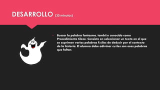 DESARROLLO (30 minutos)
• Buscar la palabra fantasma, también conocido como
Procedimiento Cloze: Consiste en seleccionar un texto en el que
se suprimen varias palabras fáciles de deducir por el contexto
de la historia. El alumno debe adivinar cuáles son esas palabras
que faltan.
 