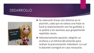 DESARROLLO
 Se colocarán frases con letreros en el
pizarrón, cada que se coloca una frase se
hará la representación con los guiñoles y
se pedirá a los alumnos que grupalmente
repetidas veces.
 Voluntariamente pasarán, elegirán un
muñeco y un letrero del pizarrón para
realizar la pronunciación individual. La cual
la docente corregirá en caso necesario.
 