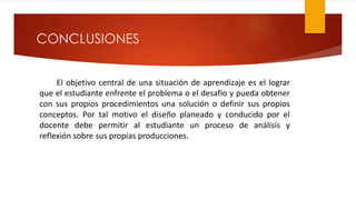 CONCLUSIONES
El objetivo central de una situación de aprendizaje es el lograr
que el estudiante enfrente el problema o el desafío y pueda obtener
con sus propios procedimientos una solución o definir sus propios
conceptos. Por tal motivo el diseño planeado y conducido por el
docente debe permitir al estudiante un proceso de análisis y
reflexión sobre sus propias producciones.
 