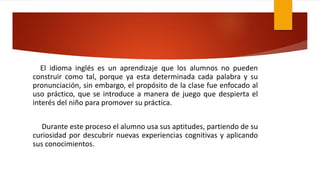 El idioma inglés es un aprendizaje que los alumnos no pueden
construir como tal, porque ya esta determinada cada palabra y su
pronunciación, sin embargo, el propósito de la clase fue enfocado al
uso práctico, que se introduce a manera de juego que despierta el
interés del niño para promover su práctica.
Durante este proceso el alumno usa sus aptitudes, partiendo de su
curiosidad por descubrir nuevas experiencias cognitivas y aplicando
sus conocimientos.
 