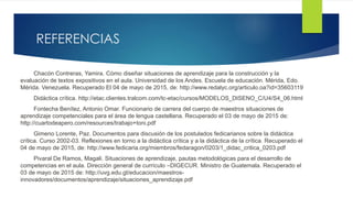 REFERENCIAS
Chacón Contreras, Yamira. Cómo diseñar situaciones de aprendizaje para la construcción y la
evaluación de textos expositivos en el aula. Universidad de los Andes. Escuela de educación. Mérida, Edo.
Mérida. Venezuela. Recuperado El 04 de mayo de 2015, de: http://www.redalyc.org/articulo.oa?id=35603119
Didáctica crítica. http://etac.clientes.tralcom.com/tc-etac/cursos/MODELOS_DISENO_C/U4/S4_06.html
Fontecha Benítez, Antonio Omar. Funcionario de carrera del cuerpo de maestros situaciones de
aprendizaje competenciales para el área de lengua castellana. Recuperado el 03 de mayo de 2015 de:
http://cuartodeapero.com/resources/trabajo+toni.pdf
Gimeno Lorente, Paz. Documentos para discusión de los postulados fedicarianos sobre la didáctica
crítica. Curso 2002-03. Reflexiones en torno a la didáctica crítica y a la didáctica de la crítica. Recuperado el
04 de mayo de 2015, de: http://www.fedicaria.org/miembros/fedaragon/0203/1_didac_critica_0203.pdf
Pivaral De Ramos, Magali. Situaciones de aprendizaje, pautas metodológicas para el desarrollo de
competencias en el aula. Dirección general de currículo –DIGECUR. Ministro de Guatemala. Recuperado el
03 de mayo de 2015 de: http://uvg.edu.gt/educacion/maestros-
innovadores/documentos/aprendizaje/situaciones_aprendizaje.pdf
 