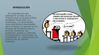 INTRODUCCIÓN
El contenido de esta
planeación se basa en los
criterios que la escuela crítica
establece mostrando a la
enseñanza y el aprendizaje
como elementos relacionados
para introducir al alumno en un
proceso de formación que le
permite solucionar sus
problemas usando su libertad,
privilegiando la creatividad, la
solidaridad, la cooperación y la
práctica de los valores
humanos.
 