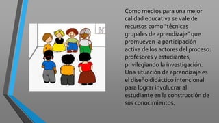 Como medios para una mejor
calidad educativa se vale de
recursos como "técnicas
grupales de aprendizaje“ que
promueven la participación
activa de los actores del proceso:
profesores y estudiantes,
privilegiando la investigación.
Una situación de aprendizaje es
el diseño didáctico intencional
para lograr involucrar al
estudiante en la construcción de
sus conocimientos.
 