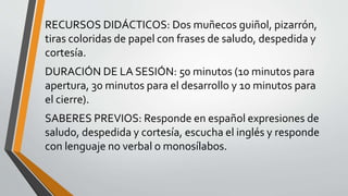 RECURSOS DIDÁCTICOS: Dos muñecos guiñol, pizarrón,
tiras coloridas de papel con frases de saludo, despedida y
cortesía.
DURACIÓN DE LA SESIÓN: 50 minutos (10 minutos para
apertura, 30 minutos para el desarrollo y 10 minutos para
el cierre).
SABERES PREVIOS: Responde en español expresiones de
saludo, despedida y cortesía, escucha el inglés y responde
con lenguaje no verbal o monosílabos.
 