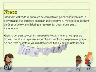 •Una vez realizado el papalote se comenta en plenaria las ventajas o
desventajas que conlleva el seguir un instructivo al momento de realizar
algún producto y al utilidad que representa, basándose en su
experiencia.
•Dentro del aula colocar un tendedero, y colgar diferentes tipos de
textos. Los alumnos pasan, eligen los instructivos y exponen al grupo
de qué trata el instructivo, cuantos pasos tiene y sus características.
 