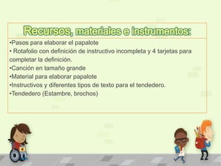 •Pasos para elaborar el papalote
• Rotafolio con definición de instructivo incompleta y 4 tarjetas para
completar la definición.
•Canción en tamaño grande
•Material para elaborar papalote
•Instructivos y diferentes tipos de texto para el tendedero.
•Tendedero (Estambre, brochos)
 