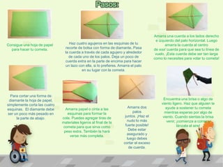 Consigue una hoja de papel
para hacer tu cometa.
Haz cuatro agujeros en las esquinas de tu
recorte de bolsa con forma de diamante. Pasa
la cuerda a través de cada agujero y alrededor
de cada uno de los palos. Deja un poco de
cuerda extra en la parte de encima para hacer
un lazo con ella, si lo prefieres. Amarra el palo
en su lugar con la cometa.
Amarra una cuerda a los lados derecho
e izquierdo del palo horizontal. Luego
amarra la cuerda al centro
de esa' cuerda para que sea tu línea de
vuelo. ¡Esta cuerda debe ser tan larga
como lo necesites para volar tu cometa!
Para cortar una forma de
diamante la hoja de papel,
simplemente corta las cuatro
esquinas. El diamante debe
ser un poco más pesado en
la parte de abajo.
Amarra papel o cinta a las
esquinas para formar la
cola. Puedes agregar tiras de
materiales ligeros al final de la
cometa para que sirva como
peso extra. También la hará
verse más completa.
Amarra dos
palos
juntos. ¡Haz el
nudo lo más
fuerte posible!
Debe estar
asegurado y
luego debes
cortar el exceso
de cuerda.
Encuentra una brisa o algo de
viento ligero. Haz que alguien te
ayude a sostener tu cometa
mientras esperas por algo de
viento. Cuando sientas la brisa
venir, ¡comienza a correr y
lánzala al aire!
 