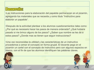 •Las instrucciones para la elaboración del papalote permanecen en el pizarrón,
agregando los materiales que se necesita y como titulo “Instructivo para
elaborar un papalote“.
•Después de la actividad plantear a los alumnos cuestionamientos tales como:
¿Por qué es necesario hacer los pasos de manera ordenada? ¿Qué hubiera
pasado si me brinco alguno de los pasos? ¿Saben que nombre se les da a
estos pasos? ¿Donde mas se tienen que seguir instrucciones?
•Una vez reconocidas la utilidad y las características de un instructivo
procedemos a armar el concepto en forma grupal. El docente pega en el
pizarrón un cartel con el concepto de instructivo pero con algunos espacios en
blanco, con el fin de que los alumnos identifiquen las palabras claves.
 
