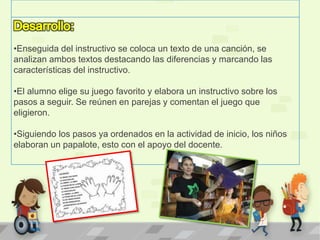 •Enseguida del instructivo se coloca un texto de una canción, se
analizan ambos textos destacando las diferencias y marcando las
características del instructivo.
•El alumno elige su juego favorito y elabora un instructivo sobre los
pasos a seguir. Se reúnen en parejas y comentan el juego que
eligieron.
•Siguiendo los pasos ya ordenados en la actividad de inicio, los niños
elaboran un papalote, esto con el apoyo del docente.
 