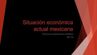 Situación económica
actual mexicana
Estructura socioeconómica de México
4ºB T/M
 