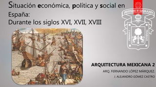 Situación económica, política y social en
España:
Durante los siglos XVI, XVII, XVIII
ARQUITECTURA MEXICANA 2
ARQ. FERNANDO LÓPEZ MÁRQUEZ.
J. ALEJANDRO GÓMEZ CASTRO
 