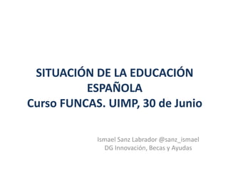 SITUACIÓN DE LA EDUCACIÓN
ESPAÑOLA
Curso FUNCAS. UIMP, 30 de Junio
Ismael Sanz Labrador @sanz_ismael
DG Innovación, Becas y Ayudas
 