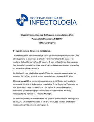  

         Situación Epidemiológica de Neisseria meningitidis en Chile

                      Puesta al día Declaración SOCHINF

                               12 Noviembre 2012



Evolución número de casos e indicadores.

 Hasta la fecha se han informado 98 casos de infección meningocócica en Chile,
cifra superior a lo observado el año 2011 a la misma fecha (59 casos) y la
mediana de los últimos 5 años (90 casos). Si bien en las últimas 3 semanas se
han presentado un total de 6 casos en el país, estas cifras muestran que no hay
un aumento explosivo de casos.

La distribución por edad indica que el 45% de los casos se concentran en los
menores de 5 años y un 40% se han presentado en mayores de 20 años.

El serogrupo W135 se concentra principalmente en la Región Metropolitana,
representando el 68% de los casos reportados. En la Región de Valparaíso se
han notificado 3 casos por W135 (un 16% de los 18 casos observados).
Infecciones por este serogrupo también se han observado en Arica (1),
Antofagasta (1), Temuco (1) y Puerto Montt (1).

La letalidad (número de muertes entre los que han enfermado con meningococo)
es de 23%, un aumento respecto al 10-15% observado en años anteriores y
relacionados principalmente a serogrupo B.
 