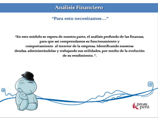 Análisis Financiero
“En este módulo se espera de nuestra parte, el análisis profundo de las finanzas,
para que así comprendamos su funcionamiento y
comportamiento al interior de la empresa. Identificando nuestras
deudas, administrándolas y trabajando sus utilidades, por medio de la evolución
de su rendimiento. ”.
“Para esto necesitamos…”
 