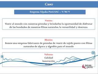 Caso
Empresa Alpaka Perú SAC – V/M/V
Visión:
Vestir al mundo con nuestras prendas y brindarles la oportunidad de disfrutar
de las bondades de nuestras fibras naturales, la versatilidad y destreza.
Misión:
Somos una empresa fabricante de prendas de vestir de tejido punto con fibras
naturales de alpaca y algodón para el mundo
Valores:
Calidad
Innovación
Orden
 