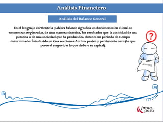 Análisis Financiero
Análisis del Balance General
En el lenguaje corriente la palabra balance significa un documento en el cual se
encuentran registradas, de una manera sintética, los resultados que la actividad de una
persona o de una sociedad que ha producido., durante un periodo de tiempo
determinado. Ésta divido en tres secciones: Activo, pasivo y patrimonio neto (lo que
posee el negocio o lo que debe y su capital).
 