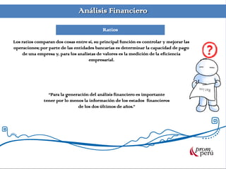 Análisis Financiero
Ratios
Los ratios comparan dos cosas entre sí, su principal función es controlar y mejorar las
operaciones; por parte de las entidades bancarias es determinar la capacidad de pago
de una empresa y, para los analistas de valores es la medición de la eficiencia
empresarial.
“Para la generación del análisis financiero es importante
tener por lo menos la información de los estados financieros
de los dos últimos de años.”
 