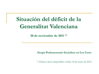 Situación del déficit de la Generalitat Valenciana 30 de noviembre de 2011  (*) Grupo Parlamentario Socialista en Les Corts (*) : Últimos datos disponibles a fecha 10 de enero de 2012 