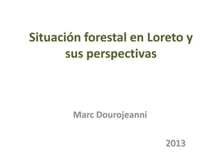Situación forestal en Loreto y
sus perspectivas

Marc Dourojeanni
2013

 