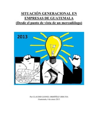 SITUACIÓN GENERACIONAL EN
EMPRESAS DE GUATEMALA
(Desde el punto de vista de un mercadólogo)

Por CLAUDIO LEONEL ORDÓÑEZ URRUTIA
Guatemala, 4 de enero 2013

 