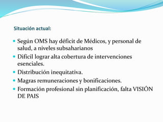  Según OMS hay déficit de Médicos, y personal de 
salud, a niveles subsaharianos 
 Difícil lograr alta cobertura de intervenciones 
esenciales. 
 Distribución inequitativa. 
 Magras remuneraciones y bonificaciones. 
 Formación profesional sin planificación, falta VISIÓN 
DE PAIS 
 
