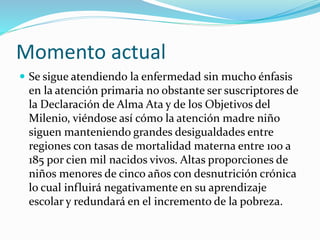 Momento actual 
 Se sigue atendiendo la enfermedad sin mucho énfasis 
en la atención primaria no obstante ser suscriptores de 
la Declaración de Alma Ata y de los Objetivos del 
Milenio, viéndose así cómo la atención madre niño 
siguen manteniendo grandes desigualdades entre 
regiones con tasas de mortalidad materna entre 100 a 
185 por cien mil nacidos vivos. Altas proporciones de 
niños menores de cinco años con desnutrición crónica 
lo cual influirá negativamente en su aprendizaje 
escolar y redundará en el incremento de la pobreza. 
 