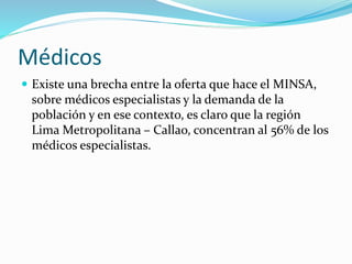Médicos 
 Existe una brecha entre la oferta que hace el MINSA, 
sobre médicos especialistas y la demanda de la 
población y en ese contexto, es claro que la región 
Lima Metropolitana – Callao, concentran al 56% de los 
médicos especialistas. 
 