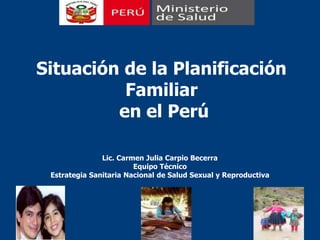 Situación de la Planificación Familiar   en el Perú Lic. Carmen Julia Carpio Becerra Equipo Técnico Estrategia Sanitaria Nacional de Salud Sexual y Reproductiva 