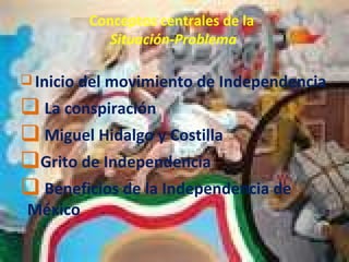 Conceptos centrales de la   Situación-Problema Inicio del movimiento de Independencia La conspiración Miguel Hidalgo y Costilla Grito de Independencia Beneficios de la Independencia de México 
