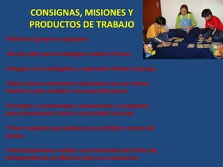 CONSIGNAS, MISIONES Y
PRODUCTOS DE TRABAJO
•Dividir el grupo en equipos.
•Se les pide que investiguen sobre el tema.
•Integrar lo investigado y exponerlo frente al grupo.
•Seleccionar momentos relevantes de ese hecho
histórico para realizar una escenificación.
•Escoger un personaje a representar y ensayarlo
para presentarlo ante la comunidad escolar.
•Traer material para elaborar el periódico mural del
grupo.
•Individualmente realizar una historieta del Grito de
Independencia de México para su evaluación.