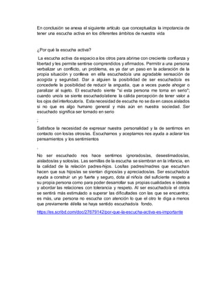 En conclusión se anexa el siguiente artículo que conceptualiza la impotancia de
tener una escucha activa en los diferentes ámbitos de nuestra vida
¿Por qué la escucha activa?
La escucha activa da espacio a los otros para abrirse con creciente confianza y
libertad y les permite sentirse comprendidos y afirmados. Permitir a una persona
verbalizar un conflicto, un problema, es ya dar un paso en la aclaración de la
propia situación y conlleva en el/la escuchado/a una agradable sensación de
acogida y seguridad. Dar a alguien la posibilidad de ser escuchado/a es
concederle la posibilidad de reducir la angustia, que a veces puede ahogar o
paralizar al sujeto. El escuchado siente "si esta persona me toma en serio";
cuando uno/a se siente escuchado/atiene la cálida percepción de tener valor a
los ojos del interlocutor/a. Esta necesidad de escucha no se da en casos aislados
si no que es algo humano general y más aún en nuestra sociedad. Ser
escuchado significa ser tomado en serio
;
Satisface la necesidad de expresar nuestra personalidad y la de sentirnos en
contacto con los/as otros/as. Escucharnos y aceptarnos nos ayuda a aclarar los
pensamientos y los sentimientos
.
No ser escuchado nos hace sentirnos ignorados/as, desestimados/as,
aislados/as y solos/as. Las semillas de la escucha se siembran en la infancia, en
la calidad de la relación padres-hijos. Los/las padres/madres que escuchan
hacen que sus hijos/as se sientan dignos/as y apreciados/as. Ser escuchado/a
ayuda a construir un yo fuerte y seguro, dota al niño/a del suficiente respeto a
su propia persona como para poder desarrollar sus propias cualidades e ideales
y abordar las relaciones con tolerancia y respeto. Al ser escuchado/a el otro/a
se sentirá más estimulado a superar las dificultades con las que se encuentra;
es más, una persona no escucha con atención lo que el otro le diga a menos
que previamente él/ella se haya sentido escuchado/a fondo.
https://es.scribd.com/doc/27679142/por-que-la-escucha-activa-es-importante
 