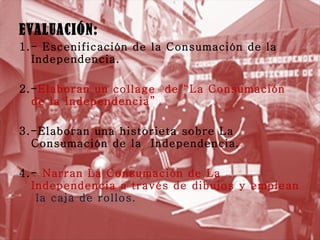 EVALUACIÓN: 1.- Escenificación de la Consumación de la Independencia. 2.- Elaboran un collage  de “La Consumación  de la Independencia” 3.-Elaboran una historieta sobre La Consumación de la  Independencia. 4.-  Narran La Consumación de La Independencia a través de dibujos y emplean  la caja de rollos. 
