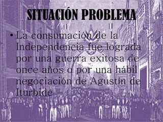 SITUACIÓN PROBLEMA La consumación de la Independencia fue lograda por una guerra exitosa de once años o por una hábil negociación de Agustín de Iturbide 